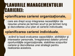 PLANURILE MANAGEMENTULUI
CARIEREI:
planificarea carierei organizaţionale,
care are drept scop integrarea necesităţilor de
resurse umane pe termen scurt şi pe termen lung
şi dezvoltarea unui plan al carierei individuale;
planificarea carierei individuale,
 având la bază evaluarea capacităţilor, abilităţilor şi
intereselor personale, înregistrarea datelor privind
oportunităţile organizaţionale, stabilirea scopurilor
carierei şi dezvoltarea unei strategii pentru
realizarea acestora.
 