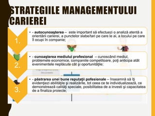 STRATEGIILE MANAGEMENTULUI
CARIEREI
1.
• - autocunoaşterea – este important să efectuezi o analiză atentă a
orientării carierei, a punctelor slabe/tari pe care le ai, a locului pe care
îl ocupi în companie;
2.
• - cunoaşterea mediului profesional – cunoscând mediul,
problemele economice, companiile competitoare, poţi anticipa atât
evenimentele neplăcute cât şi oportunităţile;
3.
• - păstrarea unei bune reputaţii pofesionale – înseamnă să îţi
evidenţiezi abilităţile şi realizările, tot ceea ce te individualizează, ce
demonstrează calităţi speciale, posibilitatea de a investi şi capacitatea
de a finaliza proiecte;
 