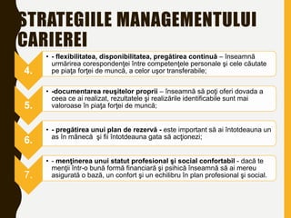 STRATEGIILE MANAGEMENTULUI
CARIEREI
4.
• - flexibilitatea, disponibilitatea, pregătirea continuă – înseamnă
urmărirea corespondenţei între competenţele personale şi cele căutate
pe piaţa forţei de muncă, a celor uşor transferabile;
5.
• -documentarea reuşitelor proprii – înseamnă să poţi oferi dovada a
ceea ce ai realizat, rezultatele şi realizările identificabile sunt mai
valoroase în piaţa forţei de muncă;
6.
• - pregătirea unui plan de rezervă - este important să ai întotdeauna un
as în mânecă şi fii întotdeauna gata să acţionezi;
7.
• - menţinerea unui statut profesional şi social confortabil - dacă te
menţii într-o bună formă financiară şi psihică înseamnă să ai mereu
asigurată o bază, un confort şi un echilibru în plan profesional şi social.
 