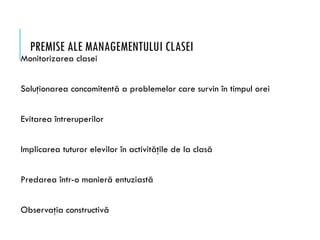 PREMISE ALE MANAGEMENTULUI CLASEI
Monitorizarea clasei
Soluţionarea concomitentă a problemelor care survin în timpul orei
Evitarea întreruperilor
Implicarea tuturor elevilor în activităţile de la clasă
Predarea într-o manieră entuziastă
Observaţia constructivă
 