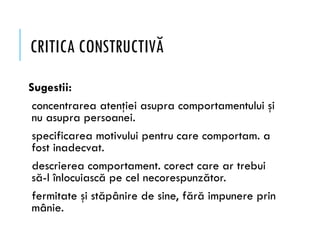 CRITICA CONSTRUCTIVĂ
Sugestii:
concentrarea atenţiei asupra comportamentului şi
nu asupra persoanei.
specificarea motivului pentru care comportam. a
fost inadecvat.
descrierea comportament. corect care ar trebui
să-l înlocuiască pe cel necorespunzător.
fermitate şi stăpânire de sine, fără impunere prin
mânie.
 