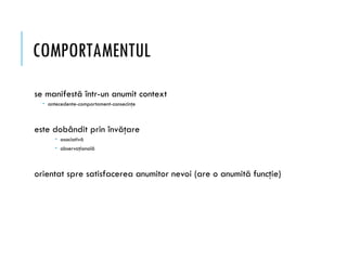 COMPORTAMENTUL
se manifestă într-un anumit context
 antecedente-comportament-consecinţe
este dobândit prin învăţare
 asociativă
 observaţională
orientat spre satisfacerea anumitor nevoi (are o anumită funcţie)
 