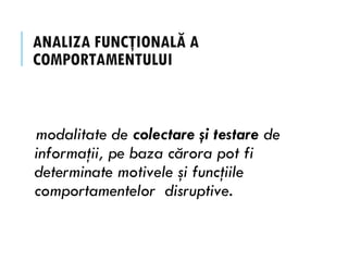 ANALIZA FUNCŢIONALĂ A
COMPORTAMENTULUI
modalitate de colectare şi testare de
informaţii, pe baza cărora pot fi
determinate motivele şi funcţiile
comportamentelor disruptive.
 