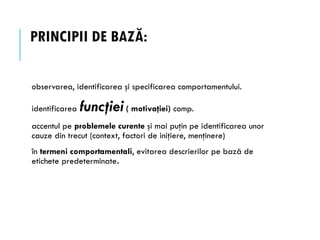 PRINCIPII DE BAZĂ:
observarea, identificarea şi specificarea comportamentului.
identificarea funcţiei( motivaţiei) comp.
accentul pe problemele curente şi mai puţin pe identificarea unor
cauze din trecut (context, factori de iniţiere, menţinere)
în termeni comportamentali, evitarea descrierilor pe bază de
etichete predeterminate.
 