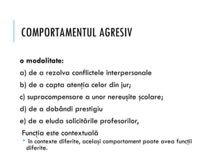 COMPORTAMENTUL AGRESIV
o modalitate:
a) de a rezolva conflictele interpersonale
b) de a capta atenţia celor din jur;
c) supracompensare a unor nereuşite şcolare;
d) de a dobândi prestigiu
e) de a eluda solicitările profesorilor,
Funcţia este contextuală
 în contexte diferite, acelaşi comportament poate avea funcţii
diferite.
 