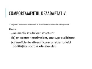 COMPORTAMENTUL DEZADAPTATIV
 răspunsul indezirabil al elevului la o varietate de contexte educaţionale.
Cauze:
(a) un mediu insuficient structurat
(b) un context nestimulant, sau suprasolicitant
(c) insuficienta diversificare a repertoriului
abilităţilor sociale ale elevului.
 