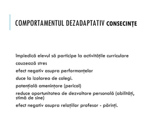 COMPORTAMENTUL DEZADAPTATIV CONSECINŢE
împiedică elevul să participe la activităţile curriculare
cauzează stres
efect negativ asupra performanţelor
duce la izolarea de colegi.
potenţială ameninţare (pericol)
reduce oportunitatea de dezvoltare personală (abilităţi,
stimă de sine)
efect negativ asupra relaţiilor profesor - părinţi.
 