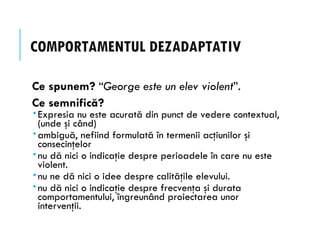 COMPORTAMENTUL DEZADAPTATIV
Ce spunem? “George este un elev violent”.
Ce semnifică?
 Expresia nu este acurată din punct de vedere contextual,
(unde şi când)
 ambiguă, nefiind formulată în termenii acţiunilor şi
consecinţelor
 nu dă nici o indicaţie despre perioadele în care nu este
violent.
 nu ne dă nici o idee despre calităţile elevului.
 nu dă nici o indicaţie despre frecvenţa şi durata
comportamentului, îngreunând proiectarea unor
intervenţii.
 