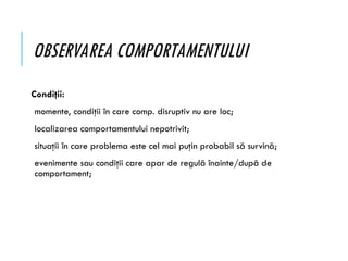OBSERVAREA COMPORTAMENTULUI
Condiţii:
momente, condiţii în care comp. disruptiv nu are loc;
localizarea comportamentului nepotrivit;
situaţii în care problema este cel mai puţin probabil să survină;
evenimente sau condiţii care apar de regulă înainte/după de
comportament;
 