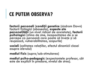 CE PUTEM OBSERVA?
factorii personali (condiţii genetice (sindrom Down)
factorii fizilogici (oboseala), aspecte ale
personalităţii (un nivel ridicat de anxietate), factorii
psihologici (stima de sine, incapacitatea de a se
percepe ca persoană care poate să înveţe şi să
reuşească, vulnerabilitatea, scopurile)
sociali (calitatea relaţiilor, efectul dinamicii clasei
asupra elevului)
mediul fizic (supra/sub-stimularea)
mediul psiho-pedagogic (expectanţele profesor, cât
este de explicit în predare, nivelul de stres).
 