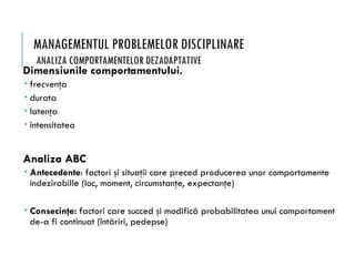 MANAGEMENTUL PROBLEMELOR DISCIPLINARE
ANALIZA COMPORTAMENTELOR DEZADAPTATIVE
Dimensiunile comportamentului.
 frecvenţa
 durata
 latenţa
 intensitatea
Analiza ABC
 Antecedente: factori şi situaţii care preced producerea unor comportamente
indezirabille (loc, moment, circumstanţe, expectanţe)
 Consecinţe: factori care succed şi modifică probabilitatea unui comportament
de-a fi continuat (întăriri, pedepse)
 