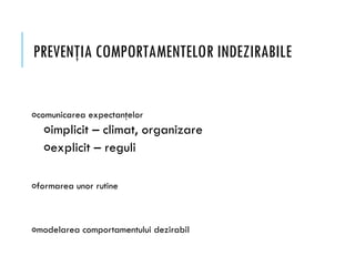 PREVENŢIA COMPORTAMENTELOR INDEZIRABILE
ocomunicarea expectanţelor
oimplicit – climat, organizare
oexplicit – reguli
oformarea unor rutine
omodelarea comportamentului dezirabil
 