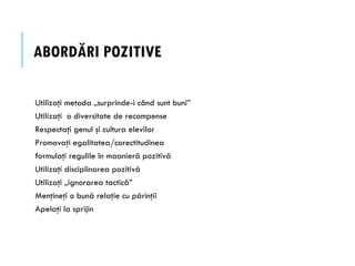 ABORDĂRI POZITIVE
Utilizaţi metoda „surprinde-i când sunt buni”
Utilizaţi o diversitate de recompense
Respectaţi genul şi cultura elevilor
Promovaţi egalitatea/corectitudinea
formulaţi regulile în maanieră pozitivă
Utilizaţi disciplinarea pozitivă
Utilizaţi „ignorarea tactică”
Menţineţi o bună relaţie cu părinţii
Apelaţi la sprijin
 