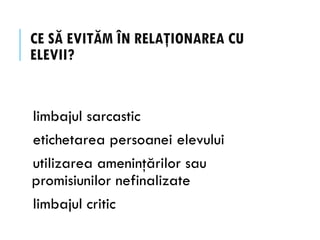 CE SĂ EVITĂM ÎN RELAŢIONAREA CU
ELEVII?
limbajul sarcastic
etichetarea persoanei elevului
utilizarea ameninţărilor sau
promisiunilor nefinalizate
limbajul critic
 