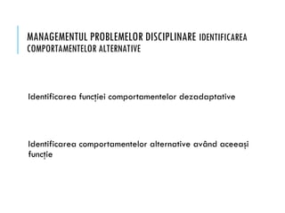 MANAGEMENTUL PROBLEMELOR DISCIPLINARE IDENTIFICAREA
COMPORTAMENTELOR ALTERNATIVE
Identificarea funcţiei comportamentelor dezadaptative
Identificarea comportamentelor alternative având aceeaşi
funcţie
 