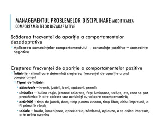 MANAGEMENTUL PROBLEMELOR DISCIPLINARE MODIFICAREA
COMPORTAMENTELOR DEZADAPTATIVE
Scăderea frecvenţei de apariţie a comportamentelor
dezadaptative
 Aplicarea consecinţelor comportamentului - consecinţe pozitive – consecinţe
negative
Creşterea frecvenţei de apariţie a comportamentelor pozitive
 Întăririle - stimuli care determină creşterea frecvenţei de apariţie a unui
comportament
 Tipuri de întăriri:
 obiectuale – hrană, jucării, bani, cadouri, premii;
 simbolice – bulina roşie, jetoane colorate, feţe luminoase, steluţe, etc, care se pot
preschimba în alte obiecte sau activităţi cu valoare recompensativă;
 activităţi – timp de joacă, dans, timp pentru cinema, timp liber, cititul împreună, a
fi primul în rând;
 sociale – lauda, încurajarea, aprecierea, zâmbetul, aplauze, a te arăta interesat,
a te arăta surprins
 