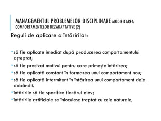 MANAGEMENTUL PROBLEMELOR DISCIPLINARE MODIFICAREA
COMPORTAMENTELOR DEZADAPTATIVE (2)
Reguli de aplicare a întăririlor:
 să fie aplicate imediat după producerea comportamentului
aşteptat;
 să fie precizat motivul pentru care primeşte întărirea;
 să fie aplicată constant în formarea unui comportament nou;
 să fie aplicată intermitent în întărirea unui comportament deja
dobândit.
 întăririle să fie specifice fiecărui elev;
 întăririle artificiale se înlocuiesc treptat cu cele naturale,
 