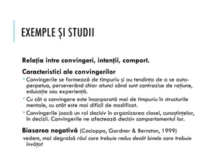 EXEMPLE ŞI STUDII
Relaţia intre convingeri, intenţii, comport.
Caracteristici ale convingerilor
 Convingerile se formează de timpuriu şi au tendinţa de a se auto-
perpetua, perseverând chiar atunci când sunt contrazise de raţiune,
educaţie sau experienţă.
 Cu cât o convingere este încorporată mai de timpuriu în structurile
mentale, cu atât este mai dificil de modificat.
 Convingerile joacă un rol decisiv în organizarea clasei, cunoştinţelor,
în decizii. Convingerile ne afectează decisiv comportamentul lor.
Biasarea negativă (Cacioppo, Gardner & Bernston, 1999)
vedem, mai degrabă răul care trebuie redus decât binele care trebuie
învăţat
 