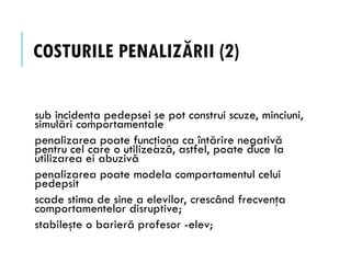 COSTURILE PENALIZĂRII (2)
sub incidenţa pedepsei se pot construi scuze, minciuni,
simulări comportamentale
penalizarea poate funcţiona ca întărire negativă
pentru cel care o utilizează, astfel, poate duce la
utilizarea ei abuzivă
penalizarea poate modela comportamentul celui
pedepsit
scade stima de sine a elevilor, crescând frecvenţa
comportamentelor disruptive;
stabileşte o barieră profesor -elev;
 