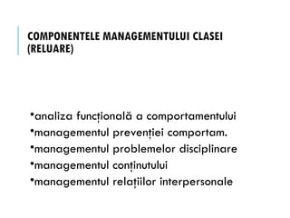 COMPONENTELE MANAGEMENTULUI CLASEI
(RELUARE)
•analiza funcţională a comportamentului
•managementul prevenţiei comportam.
•managementul problemelor disciplinare
•managementul conţinutului
•managementul relaţiilor interpersonale
 