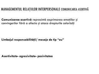 MANAGEMENTUL RELAŢIILOR INTERPERSONALE COMUNICAREA ASERTIVĂ
Comunicarea asertivă reprezintă exprimarea emoţiilor şi
convingerilor fără a afecta şi ataca drepturile celorlalţi
Limbajul responsabilităţii/ mesaje de tip “eu”
Asertivitate- agresivitate- pasivitatea
 