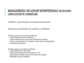 MANAGEMENTUL RELAŢIILOR INTERPERSONALE REZOLVAREA
CONFLICTELOR ÎN COMUNICARE
Conflictul - parte firească a procesului de comunicare
Explorarea alternativelor de rezolvare a conflictelor
Efectele pozitive ale rezolvării conflictului:
 creşte motivaţia pentru schimbare;
 creşte coeziunea unui grup după soluţionarea comună;
 oferă o oportunitate de cunoaştere şi dezvoltare de deprinderi;
 dezvoltă creativitatea.
Efectele negative ale negării conflictului:
 scade implicarea în activitate;
 diminuează sentimentul de încredere în sine;
 polarizează poziţiile şi duce la formarea de coaliţii;
 dificultăţi în luarea deciziilor.
 