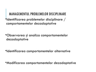 MANAGEMENTUL PROBLEMELOR DISCIPLINARE
•Identificarea problemelor disciplinare /
comportamentelor dezadaptative
•Observarea şi analiza comportamentelor
dezadaptative
•Identificarea comportamentelor alternative
•Modificarea comportamentelor dezadaptative
 
