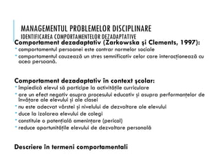 MANAGEMENTUL PROBLEMELOR DISCIPLINARE
IDENTIFICAREA COMPORTAMENTELOR DEZADAPTATIVE
Comportament dezadaptativ (Zarkowska şi Clements, 1997):
 comportamentul persoanei este contrar normelor sociale
 comportamentul cauzează un stres semnificativ celor care interacţionează cu
acea persoană.
Comportament dezadaptativ în context şcolar:
 împiedică elevul să participe la activităţile curriculare
 are un efect negativ asupra procesului educativ şi asupra performanţelor de
învăţare ale elevului şi ale clasei
 nu este adecvat vârstei şi nivelului de dezvoltare ale elevului
 duce la izolarea elevului de colegi
 constituie o potenţială ameninţare (pericol)
 reduce oportunităţile elevului de dezvoltare personală
Descriere în termeni comportamentali
 