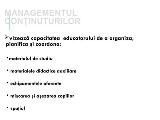 MANAGEMENTUL
CONŢINUTURILOR
vizează capacitatea educatorului de a organiza,
planifica şi coordona:
•materialul de studiu
• materialele didactice auxiliare
• echipamentele aferente
• mişcarea şi aşezarea copiilor
• spaţiul
 