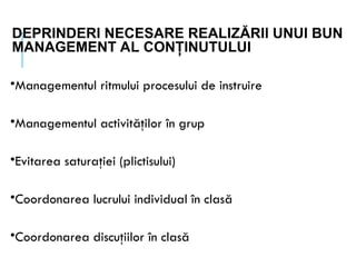 DEPRINDERI NECESARE REALIZĂRII UNUI BUN
MANAGEMENT AL CONŢINUTULUI
•Managementul ritmului procesului de instruire
•Managementul activităţilor în grup
•Evitarea saturaţiei (plictisului)
•Coordonarea lucrului individual în clasă
•Coordonarea discuţiilor în clasă
 