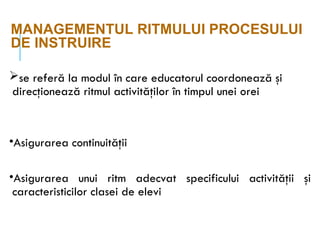 MANAGEMENTUL RITMULUI PROCESULUI
DE INSTRUIRE
se referă la modul în care educatorul coordonează şi
direcţionează ritmul activităţilor în timpul unei orei
•Asigurarea continuităţii
•Asigurarea unui ritm adecvat specificului activităţii şi
caracteristicilor clasei de elevi
 