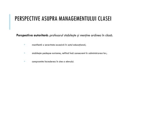 PERSPECTIVE ASUPRA MANAGEMENTULUI CLASEI
Perspectiva autoritară: profesorul stabileşte şi menţine ordinea în clasă.
 manifestă o severitate excesivă în actul educaţional;
 stabileşte pedepse extreme, nefiind însă consecvent în administrarea lor;
 compromite încrederea în sine a elevului.
 