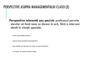 PERSPECTIVE ASUPRA MANAGEMENTULUI CLASEI (2)
Perspectiva tolerantă sau pasivă: profesorul permite
elevilor să facă ceea ce doresc în oră, fără a interveni
decât în situaţii speciale.
 evită confruntările directe;
 ignoră comportamentul dezadaptativ;
 intervenţiile sunt de cele mai multe ori post-eveniment;
 nu reuşesc să impună anumite reguli.
 