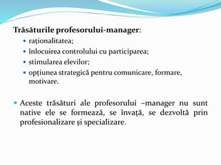 Trăsăturile profesorului-manager:
 raționalitatea;
 înlocuirea controlului cu participarea;
 stimularea elevilor;
 opțiunea strategică pentru comunicare, formare,
motivare.
 Aceste trăsături ale profesorului –manager nu sunt
native ele se formează, se învață, se dezvoltă prin
profesionalizare și specializare.
 