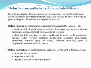  Rolurile manageriale (comportamentele fundamentale) pe care le poate “juca”
cadrul didactic în activitatea instructiv-educativă cu clasa de elevi sunt esențiale
pentru atingerea obiectivelor activităților de învățare.
 Roluri comune ale profesorului ca educator și manager (D., Hainaut, 1981):
1. după mediul căruia îi aparține profesorul-manager este membru al unui
mediu: profesional, familial, politic, cultural și social;
2. după tipul de activitate pe care o desfășoară în aceste medii profesorul-
manager este: receptor, emițător, participant, realizator, responsabil,
proiectant, inițiator, agent de soluții, consilier, mediator, agent al
progresului, cercetător și utilizator etc.
 Roluri interactive ale profesorului manager (D., Davitz, 1978 și Neacșu, 1999 ):
 provoaca interacțiunile;
 organiza activitățile;
 decide și pune în scenă roluri diferite.
Rolurile managerila de bază ale cadrului didactic
 