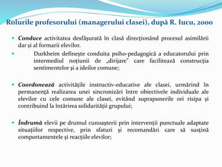  Conduce activitatea desfăşurată în clasă direcţionând procesul asimilării
dar şi al formarii elevilor.
 Durkheim defineşte conduita psiho-pedagogică a educatorului prin
intermediul noţiunii de „dirijare” care facilitează construcţia
sentimentelor şi a ideilor comune;
 Coordonează activităţile instructiv-educative ale clasei, urmărind în
permanenţă realizarea unei sincronizări între obiectivele individuale ale
elevilor cu cele comune ale clasei, evitând suprapunerile ori risipa şi
contribuind la întărirea solidarităţii grupului;
 Îndrumă elevii pe drumul cunoaşterii prin intervenţii punctuale adaptate
situaţiilor respective, prin sfaturi şi recomandări care să susţină
comportamentele şi reacţiile elevilor;
Rolurile profesorului (managerului clasei), după R. Iucu, 2000
 