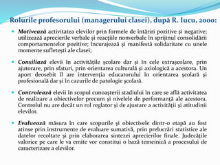  Motivează activitatea elevilor prin formele de întăriri pozitive şi negative;
utilizează aprecierile verbale şi reacţiile nonverbale în sprijinul consolidării
comportamentelor pozitive; încurajează şi manifestă solidaritate cu unele
momente sufleteşti ale clasei;
 Consiliază elevii în activităţile şcolare dar şi în cele extraşcolare, prin
ajutorare, prin sfaturi, prin orientarea culturală şi axiologică a acestora. Un
aport deosebit îl are intervenţia educatorului în orientarea şcolară şi
profesională dar şi în cazurile de patologie şcolară.
 Controlează elevii în scopul cunoaşterii stadiului în care se află activitatea
de realizare a obiectivelor precum şi nivelele de performanţă ale acestora.
Controlul nu are decât un rol reglator şi de ajustare a activităţii şi atitudinii
elevilor.
 Evaluează măsura în care scopurile şi obiectivele dintr-o etapă au fost
atinse prin instrumente de evaluare sumativă, prin prelucrări statistice ale
datelor recoltate şi prin elaborarea sintezei aprecierilor finale. Judecăţile
valorice pe care le va emite vor constitui o bază temeinică a procesului de
caracterizare a elevilor.
Rolurile profesorului (managerului clasei), după R. Iucu, 2000:
 
