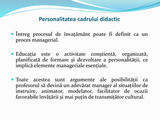  Întreg procesul de învațământ poate fi definit ca un
proces managerial.
 Educația este o activitate conștientă, organizată,
planificată de formare și dezvoltare a personalității, ce
implică elemente manageriale esențiale.
 Toate acestea sunt argumente ale posibilității ca
profesorul să devină un adevărat manager al situațiilor de
instruire, animator, modelator, facilitator de ocazii
favorabile învățării și mai puțin de transmițător cultural.
Personalitatea cadrului didactic
 