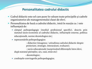  Cadrul didactic este cel care pune în valoare toate principiile şi cadrele
organizatorice ale managementului clasei de elevi.
 Personalitatea de bază a cadrului didactic, intră în reacţie cu / este
influenţată de:
 câmpul psihopedagogic (mediul profesional specific), descris prin
statutul socio-economic al cadrului didactic, influenţele externe, politica
educaţională, norme deontologice etc;
 reprezentările psihopedagogice:
- didactice (imaginea / atitudinea cadrului didactic despre
proiectare, strategie, interacţiuni, evaluare);
- socio-educaţionale (surprinzând diferenţele între elevi,
după statutul părinţilor, sex, rasă, etnie etc)
- deontologice;
 credinţele-convingerile psihopedagogice.
Personalitatea cadrului didactic
 