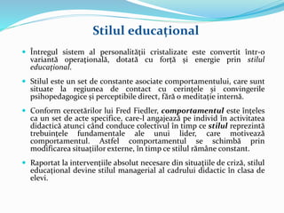 Stilul educațional
 Întregul sistem al personalităţii cristalizate este convertit într-o
variantă operaţională, dotată cu forță și energie prin stilul
educaţional.
 Stilul este un set de constante asociate comportamentului, care sunt
situate la regiunea de contact cu cerințele și convingerile
psihopedagogice și perceptibile direct, fără o meditație internă.
 Conform cercetărilor lui Fred Fiedler, comportamentul este înțeles
ca un set de acte specifice, care-l angajează pe individ în activitatea
didactică atunci când conduce colectivul în timp ce stilul reprezintă
trebuințele fundamentale ale unui lider, care motivează
comportamentul. Astfel comportamentul se schimbă prin
modificarea situațiilor externe, în timp ce stilul rămâne constant.
 Raportat la intervenţiile absolut necesare din situaţiile de criză, stilul
educaţional devine stilul managerial al cadrului didactic în clasa de
elevi.
 