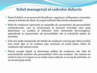  Poate fi definit ca un proces de identificare, organizare, influenţare a resurselor
umane şi tehnice ale clasei, în scopul realizării obiectivelor educaţionale.
 Stilul de conducere reprezintă un ansamblu de caracteristici ale personalității
conducătorului, care se structurează în procesul activității unui grup
determinat, ca rezultat al îmbinării între elementele bio-energetice,
aptitudinale și caracteristice ale personalității sale și solicitările tipului de
activitate.
 Cele mai multe interpretări ale stilului de conducere converg spre ideea că stilul
este omul, fapt ce ne conduce spre concluzia că există atâtea stiluri de
conducere câți oameni există.
 Putem accepta faptul că dominanța stilului de conducere este dată de
caracteristicile sintetice ale personalității celui care conduce. Dar acestea nu
există în sine ci în raport cu un mediu socio-cultural, cu un tip de activitate, cu
un anumit grup social.
Stilul managerial al cadrului didactic
 