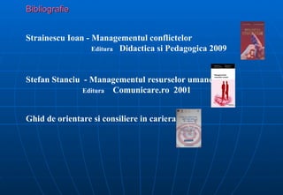 Bibliografie


Strainescu Ioan - Managementul conflictelor
                  Editura Didactica si Pedagogica 2009



Stefan Stanciu - Managementul resurselor umane
               Editura Comunicare.ro 2001



Ghid de orientare si consiliere in cariera
 