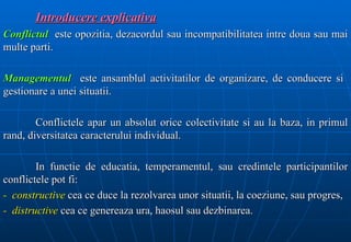 Introducere explicativa
Conflictul este opozitia, dezacordul sau incompatibilitatea intre doua sau mai
multe parti.

Managementul este ansamblul activitatilor de organizare, de conducere si
gestionare a unei situatii.

        Conflictele apar un absolut orice colectivitate si au la baza, in primul
rand, diversitatea caracterului individual.

        In functie de educatia, temperamentul, sau credintele participantilor
conflictele pot fi:
- constructive cea ce duce la rezolvarea unor situatii, la coeziune, sau progres,
- distructive cea ce genereaza ura, haosul sau dezbinarea.
 