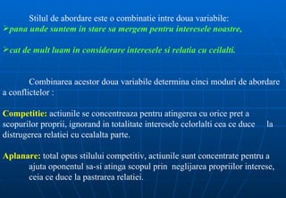Stilul de abordare este o combinatie intre doua variabile:
pana unde suntem in stare sa mergem pentru interesele noastre,

cat de mult luam in considerare interesele si relatia cu ceilalti.


        Combinarea acestor doua variabile determina cinci moduri de abordare
a conflictelor :

Competitie: actiunile se concentreaza pentru atingerea cu orice pret a
scopurilor proprii, ignorand in totalitate interesele celorlalti cea ce duce   la
distrugerea relatiei cu cealalta parte.

Aplanare: total opus stilului competitiv, actiunile sunt concentrate pentru a
      ajuta oponentul sa-si atinga scopul prin neglijarea propriilor interese,
      ceia ce duce la pastrarea relatiei.
 