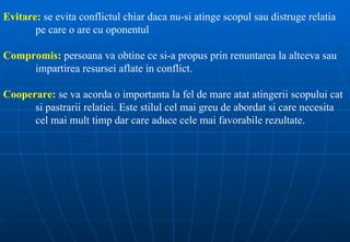 Evitare: se evita conflictul chiar daca nu-si atinge scopul sau distruge relatia
       pe care o are cu oponentul

Compromis: persoana va obtine ce si-a propus prin renuntarea la altceva sau
     impartirea resursei aflate in conflict.

Cooperare: se va acorda o importanta la fel de mare atat atingerii scopului cat
      si pastrarii relatiei. Este stilul cel mai greu de abordat si care necesita
      cel mai mult timp dar care aduce cele mai favorabile rezultate.
 