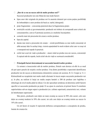 „Dar de ce nu au succes atât de multe produse noi?”
        Succesul produselor noi este frânat de mai mulţi factori:
        lipsa unor idei originale de produse noi în anumite domenii pot exista puţine posibilităţi
        de îmbunătăţire a unor produse de bază ca: oţelul, detergenţii.
        pieţe fragmentate – concurenţa puternică duce la fragmentarea pieţei.
        restricţiile sociale şi guvernamentale: produsele noi trebuie să corespundă unor criterii ale
        consumatorilor, cum ar fi protecţia acestora şi a mediului înconjurător.
        costurile mari ale procesului de creare a noilor produse.
        lipsa de capital.
        durata mai mică a procesului de creaţie – există posibilitatea ca mai mulţi concurenţi să
        aibă aceeaşi idee în acelaşi timp, victoria aparţinând în mod evident celui care va reuşi să
        o transpună mai repede în practică.
        ciclul mai scurt de viaţă a produsului – atunci când un produs nou are succes, concurenţii
        îl copiază atât de repede, încât ciclul său de viaţă se scurtează considerabil.


        Principalii factori determinanţi ai succesului lansării noilor produse
        Ca urmare a insuccesului atât de multor produse, firmele sunt dornice să afle în ce mod
ele pot spori şansele de reuşită a noilor produse. Una dintre posibilităţi o reprezintă identificarea
produselor noi de succes şi determinarea elementelor comune ale acestora. R. G. Cooper şi E. J.
Kleinschimdt au recapitulat mai multe studii efectuate în trecut asupra succesului produselor noi
şi, în plus, au realizat ei înşişi un studiu asupra lansării a 200 de produse care înglobau o
tehnologie de nivel mediu până la ridicat. Cei doi specialişti urmăreau să determine astfel factorii
specifici ai succesului produselor pe piaţă. Ei au ajuns la concluzia că primul factor îl constituie
superioritatea sub un singur aspect a produsului (ex: calitate superioară, caracteristici noi, valoare
de întrebuinţare superioară).
        Mai precis, produsele care deţin un mare avantaj au succes în 98% din cazuri, cele care
deţin un avantaj moderat în 58% din cazuri, iar cele care deţin un avantaj minim au succes în
18% din cazuri.
        Un alt factor al reuşitei îl reprezintă definirea corespunzătoare a conceptului de produs,
înainte de crearea lui.
 