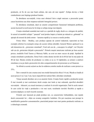 produsele, să fie de cea mai bună calitate, dar asta cât mai repede”. Echipa devine o forţă
conducătoare care împinge produsul înainte.
       În abordarea secvenţială, ivirea unui obstacol într-o etapă oarecare a procesului poate
cauza încetinirea sau chiar stoparea realizării întregului proiect.
       În abordarea simultană, dacă un anumit compartiment funcţional întâmpină probleme,
acesta lucrează la rezolvarea lor în timp ce echipa merge mai departe.
       Creaţia simultană seamănă mai mult cu o partidă de rugby decât cu o alergare de ştafetă,
în sensul că membrii echipei ” pasează” noul produs înapoi şi înainte pe măsură ce „grămada” se
apropie de terenul de ţintă comun – lansarea rapidă şi cu succes a noului produs.
       Firma Allen – Bradley, care produce aparate de control industrial, reprezintă un bun
exemplu referitor la avantajele uriaşe ale acestei ultime abordări. General Motors apelează la ea
sub denumirea de „ proiectare simultană”, Ford sub cea de „ concepere în echipă”, iar Chrysler
sub cea de „proiectare dirijată a procesului”. Primele maşini americane realizate pe baza acestui
proces, modelele Ford Taurus şi Mercury Sable, au avut un mare succes de piaţă. Apelând la
creaţia simultană a produselor, firma Ford a redus durata inovării de la 60 de luni la mai puţin de
40 de luni. Durata ciclului de producţie s-a redus şi ea cu 14 săptămâni, ca urmare a analizei
simultane şi nu pe rând a proiectelor de către compartimentelor de proiectare şi cel financiar.
       Se afirmă ca aceste acţiuni au dus la scăderea costului mediu de realizare a unui proiect cu
35%.
       Într-o ramură în care crearea unui nou model durează de obicei 5-6 ani, Mazda se laudă că
acest proces îi ia 2 sau 3 ani, lucru imposibil de realizat fără o abordare simultană.
       Totuşi această abordare are şi ea anumite limite. Creaţia foarte rapidă a produselor poate
fi mai riscantă şi mai costisitoare decât creaţia mai lentă şi mai ordonată, specifică abordării
secvenţiale. Adeseori, ea creazǎ tensiune şi confuzie la nivelul organizaţiei. Însă în acele ramuri
în care ciclul de viaţă a produselor e tot mai scurt, rezultatele inovării flexibile şi rapide a
acestora depăşesc cu mult riscurile asumate.
       Firmele care lansează pe piaţă produse noi, cu caracteristici îmbunătăţite, mai repede
decât concurenţii lor ; obţin un avantaj competitiv hotărâtor. Ele pot reacţiona mai prompt la
modificările gusturilor consumatorilor, practicând preţuri mai mari pentru produsele realizate cu
o tehnologie avansată.
 