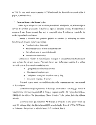 de 70%. Sectorul public a avut o pondere de 7% în cheltuieli, iar domeniul telecomunicaţiilor şi
poştei , o pondere de 6%.


      Furnizori de cercetări de marketing
        Pentru a găsi soluţii adecvate la diverse probleme de management, se poate recurge la
servicii de cercetări specializate. În funcţie de tipul de cercetare necesar, de capacitatea şi
resursele de care dispun, se poate face apel la potenţialul intern de realizare a cercetărilor de
marketing sau la ofertanţi externi.
         Crearea şi utilizarea unui potenţial propriu de cercetare de marketing, la nivelul
firmelor, poate prezenta numeroase avantaje:
                     Costul mai scăzut al cercetării
                     Realizarea cercetării în intervalul de timp dorit
                     Accesul mai rapid la anumite informaţii
                     Păstrarea confidenţialităţii
        Utilizatorii de cercetări de marketing care nu dispun de un departament distinct în acest
scop apelează la ofertanţi externi. Principalii factori care influenţează decizia de a utiliza
serviciile externe de cercetări de marketing sunt:
                      Lipsa potenţialului intern de cercetare
                      Absenţa experienţei necesare
                      Condiţii mai avantajoase de calitate, cost şi timp
                      Economiile potenţiale de costuri
             Ofertanţii externi poartă responsabilitatea întregului proces de cercetare care urmează
să fie desfăşurat.
             Conform informaţiilor prezentate de Asociaţia Americană de Marketing, pe primele 5
locuri în topul celor mai importante 25 de firme de cercetare se află : AC Nielsen Corp (SUA),
IMS Health Inc. (SUA), The Kantar Group (Marea Britanie), Taylor Nelson Sofres Inc. (Marea
Britanie).
             Compania situată pe primul loc, AC Nielsen, a înregistrat în anul 2000 venituri de
peste 1,5 miliarde dolari. La sfârşitul anului 2000, grupul olandez de presă VNU şi AC Nielsen
au fuzionat ( a fost preluată în schimbul sumei de 2,3 miliarde dolari).
 