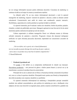 îşi vor extrage informaţiile necesare pentru elaborarea deciziilor. Cercetarea de marketing va
continua să aibă un rol major în crearea şi actualizarea reţelelor.
        La sfârşitul anilor 70, un nou sistem informaţional decizional a venit în ajutorul
managerilor de marketing, respectiv sistemul de sprijinire a deciziei, având ca element central
calculatorul. Caracteristicile unui astfel de sistem sunt următoarele: caracter interactiv,
flexibilitatea, capacitatea de a realiza predicţii şi uşurinţa învăţării şi utilizării.
        Cu ajutorul sistemului, pot fi realizate: analize ale vânzărilor, liniilor de produse, pieţelor,
clienţilor, evaluări ale publicităţii, previziuni. Managerii apelează tot mai frecvent la foi de calcul
electronice pentru realizarea de operaţii pe serii de numere.
        Cultura organizaţiei şi calitatea managerilor firmei vor influenţa crearea şi eficienţa
utilizării sistemelor de sprijinire a deciziilor. Progresele viitoare din domeniul inteligenţei
artificiale vor spori eficienţa procesului decizional, imprimând noi caracteristici cercetării de
marketing.


        „Nici un război, nici o grevă, nici o bancă falimentară,
nici un incendiu nu poate distruge într-un fel aşa de grav o afacere
cum ar face-o un produs nou şi mai bun în mâinile competitorilor.”
F. Russell Bichowski




        Produsul şi produsele noi
        Un produs a fost definit ca şi componenta nonfinanciară în vânzări sau tranzacţii.
Dezvoltarea produselor – este procesul de găsire a ideilor pentru bunuri şi servicii noi şi de
transformare a acestora în produse bune de comercializat.
        Principiul de la care se pleacă este că firma se bazează pe dorinţa consumului de produse
noi, ceea ce va duce la sporirea vânzărilor. Principalul motiv pentru care firmele şi întreprinderile
dezvoltă noi produse este creşterea vânzărilor şi a profitului.
        Cu ajutorul sistemului informaţional de marketing o întreprindere percepe semnalele
mediului său ambiant concentrându-se, prin politica de marketing pe care o desfăşoară, să-şi
adapteze cât mai exact deciziile la exigenţele pieţei, pentru creşterea semnificativă a gradului său
 