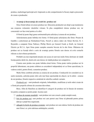produse, marketingul participă activ împreună cu alte compartimente la fiecare etapă a procesului
de creare a produsului.


       Avantaje şi dezavantaje ale creării de produse noi
       Orice firmă trebuie să creeze produse noi. Înlocuirea produselor are drept scop menţinerea
sau creşterea volumului vânzărilor viitoare. În plus cumpărătorii doresc produse noi, iar
concurenţii vor face totul pentru a le oferi.
       O firmă îşi poate lărgi gama sortimentală prin achiziţia şi crearea de noi produse.
       Achiziţionarea poate îmbrăca trei forme. O firmă poate achiziţiona alte firme: Procter &
Gamble a achizitionat pe Richardson-Vicks, Noxell şi câteva mărci ale firmei Revlon; R. J.
Reynolds a cumparat firma Nabisco; Phillip Morris pe General Foods şi Kraft, iar General
Electric pe R.C.A. Apoi firma poate cumpăra anumite brevete de la alte firme. Obţinerea de
produse noi cu licenţă oferă o serie de avantaje pentru firmele care doresc să evite costurile
ridicate cu dezvoltarea produselor.
       Probabil cea mai importantă atracţie este aceea că sunt mai multe firme doritoare să vândă
licenţa pentru ideile lor, decât cele care doresc să vândă produse noi competitive.
       Crearea unui produs nou poate îmbrăca două forme. Firma poate realiza produse noi în
propriile laboratoare, sau poate colabora cu cercetătorii independenţi ori cu firme specializate, în
vederea creării, pentru firmă, a anumitor produse.
       Multe firme combină achiziţia cu crearea de noi produse. Conducerile lor consideră că, în
unele momente, achiziţia poate oferi cele mai bune oportunităţi de afaceri, iar în altele - crearea
de noi produse, firmele respective urmărind să valorifice ambele variante.
       Produsele noi – sunt produsele originale, îmbunătăţite, modificate şi noile mărci create de
o firmă prin propriile eforturi de cercetare-dezvoltare.
       Booz, Allen & Hamilton au identificat 6 categorii de produse noi în funcţie de noutatea
lor pentru companie şi pentru piaţă. Acestea sunt:
   □ produse de noutate mondială : sunt produse noi care crează o piaţă complet nouă;
   □ linii de produse noi: sunt produse noi care permit unei firme să pătrundă pentru prima
       dată pe o piaţă bine organizată;
   □ adăugări la liniile de produse existente: sunt produse noi care măresc liniile de produse ale
       unei firme ( ex: prin mărimea ambalajelor, aromă);
 